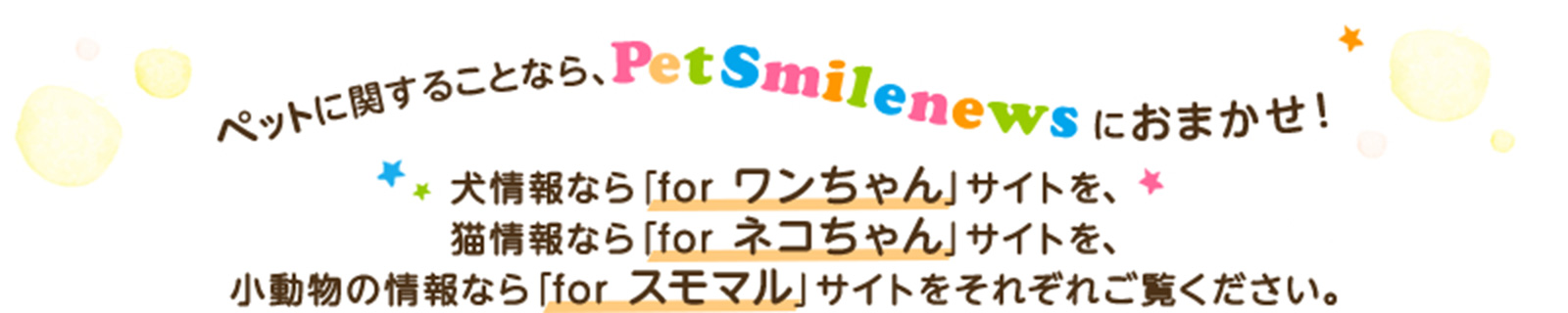 ぺットに関することなら、PetSmilenewsにおまかせ！犬情報なら「for ワンちゃん」サイトを、猫情報なら「 for ネコちゃん 」サイトを、小動物の情報なら「 for スモマル 」サイトをそれぞれご覧ください。